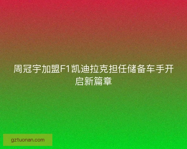 周冠宇加盟F1凯迪拉克担任储备车手开启新篇章